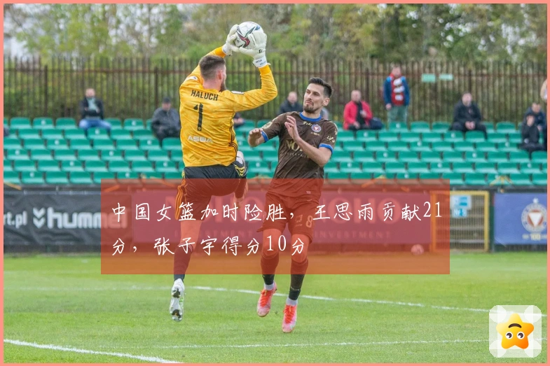 中国女篮加时险胜，王思雨贡献21分，张子宇得分10分
