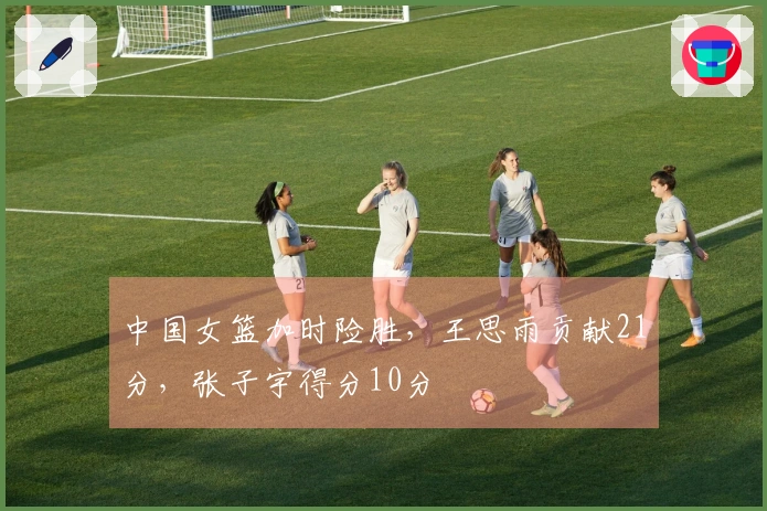 中国女篮加时险胜，王思雨贡献21分，张子宇得分10分