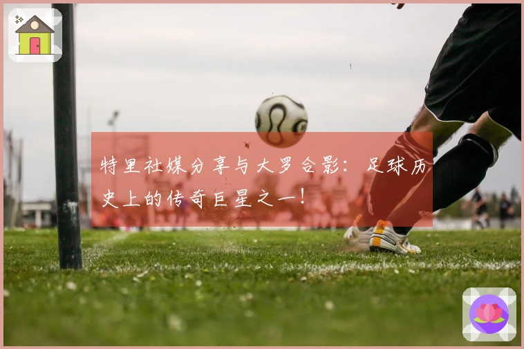 特里社媒分享与大罗合影：足球历史上的传奇巨星之一！