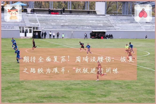 期待全面复苏！周琦谈腰伤：恢复之路较为艰辛，积极进行训练