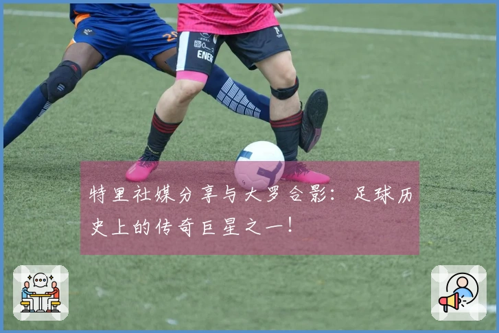 特里社媒分享与大罗合影：足球历史上的传奇巨星之一！