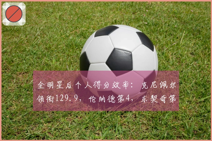 全明星后个人得分效率：克尼佩尔领衔129.9，伦纳德第4，东契奇第5，谢泼德第7