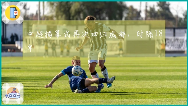 中超揭幕式再次回归成都，时隔18年