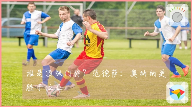 谁是顶级门将？范德萨：奥纳纳更胜于拉亚