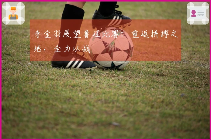 李金羽展望鲁辽比赛：重返拼搏之地，全力以战