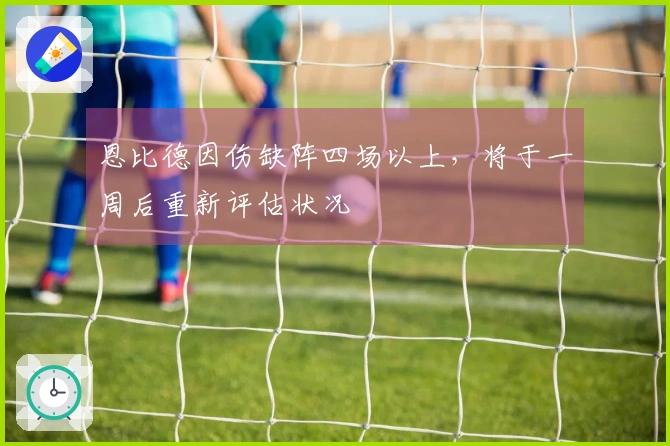 恩比德因伤缺阵四场以上，将于一周后重新评估状况