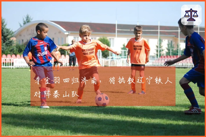 李金羽回归济南，将执教辽宁铁人对阵泰山队